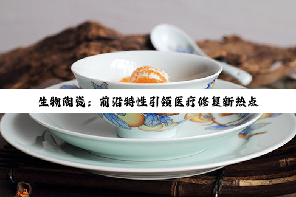 今日科普|开云网址: 生物陶瓷：前沿特性引领医疗修复新热点