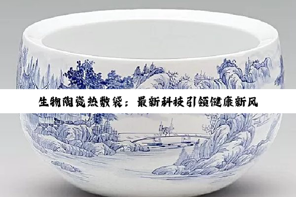 生物陶瓷热敷袋：最新科技引领健康新风尚，远红外原理加速疼痛缓解