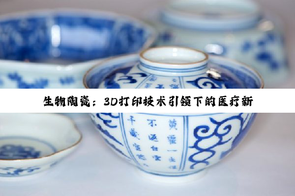 今日科普|生物陶瓷：3D打印技术引领下的医疗新突破与环保应用