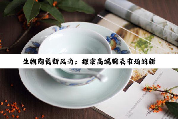 今日科普|生物陶瓷新风尚：探索高端腕表市场的新宠与价格趋势