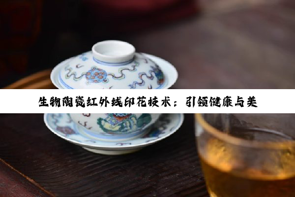 今日科普|生物陶瓷红外线印花技术：引领健康与美学新风尚