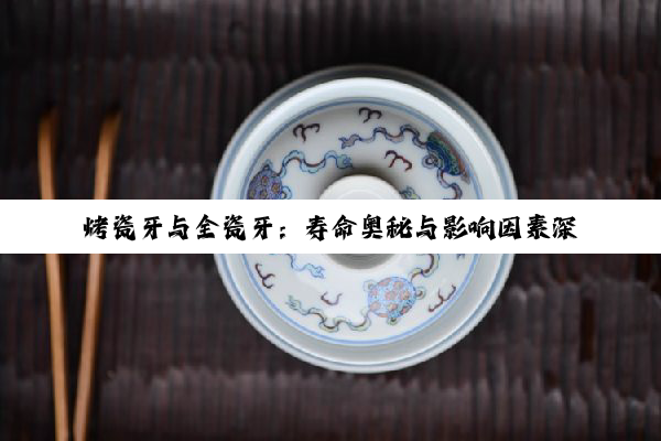 烤瓷牙与全瓷牙：寿命奥秘与影响因素深度剖析