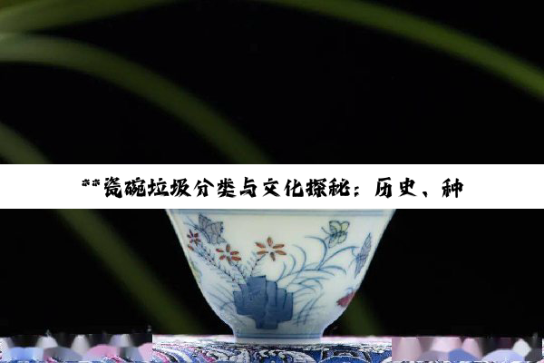 【科普解答】**瓷碗垃圾分类与文化探秘：历史、种类与环保同行**