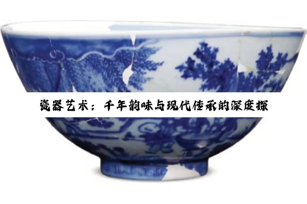 瓷器艺术：千年韵味与现代传承的深度探索