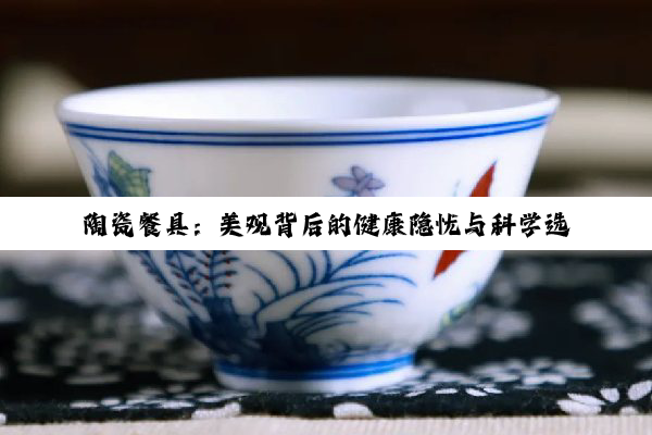 陶瓷餐具：美观背后的健康隐忧与科学选用